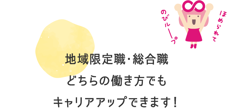 地域限定職・総合職どちらの働き方でもキャリアアップできます！