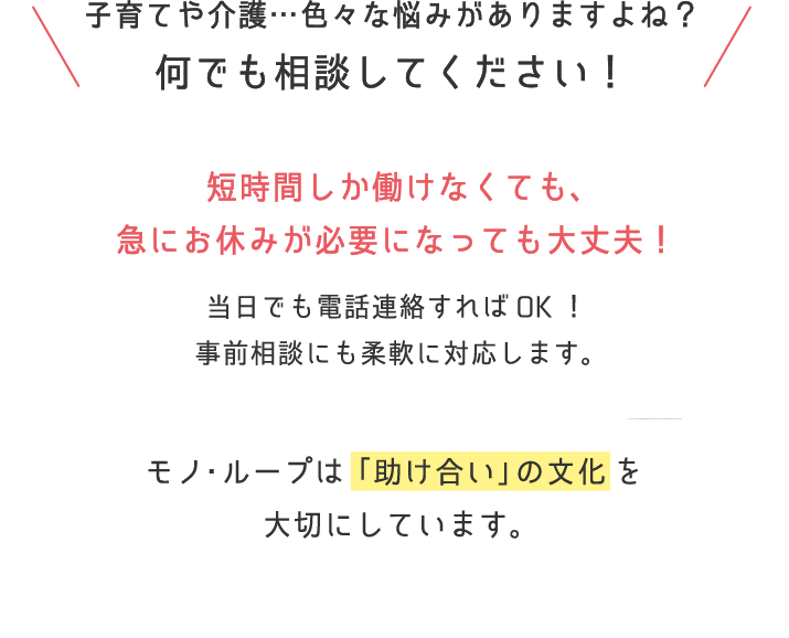 子育てや介護…色々な悩みがありますよね？何でも相談してください！短時間しか働けなくても、急にお休みが必要になっても大丈夫！モノ・ループは「助け合い」の文化を大切にしています。 